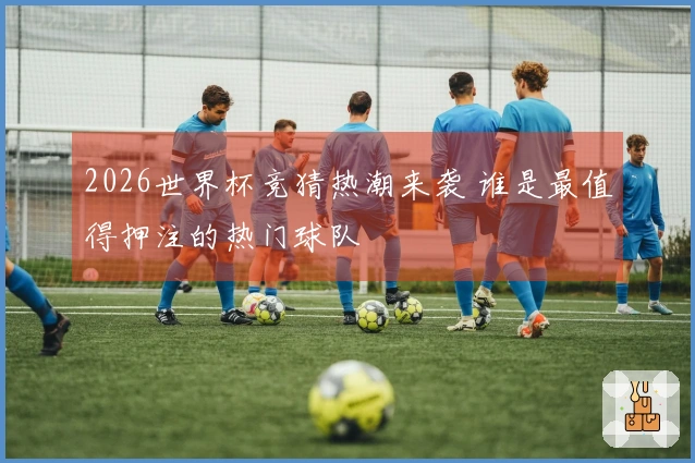 2026世界杯竞猜热潮来袭 谁是最值得押注的热门球队