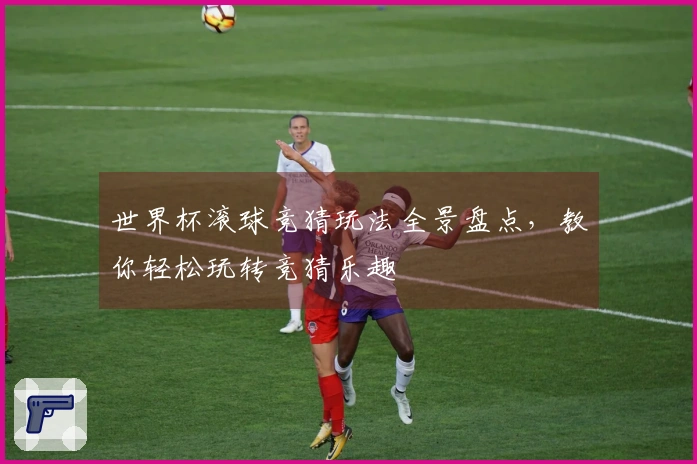 世界杯滚球竞猜玩法全景盘点，教你轻松玩转竞猜乐趣