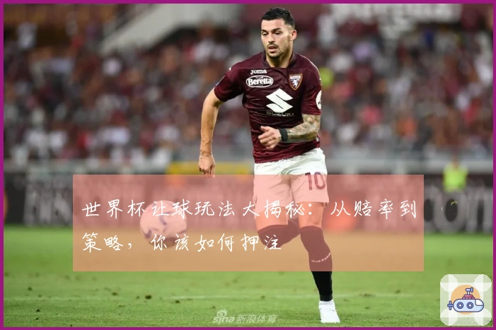 世界杯让球玩法大揭秘：从赔率到策略，你该如何押注